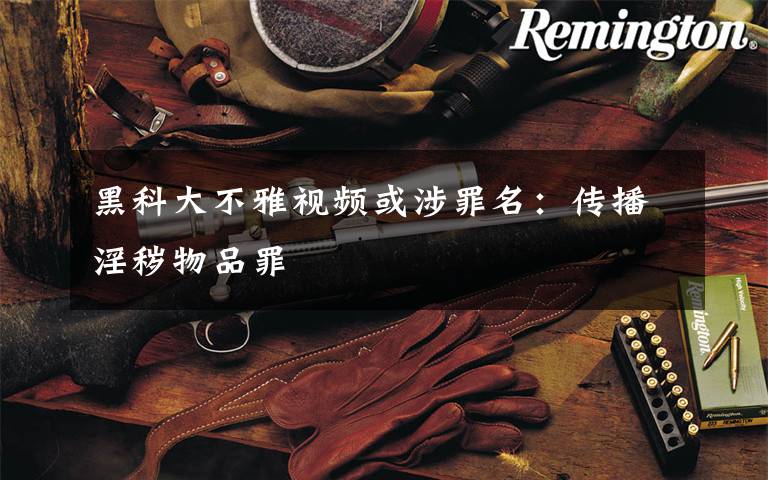 黑科大不雅视频或涉罪名:传播淫秽物品罪