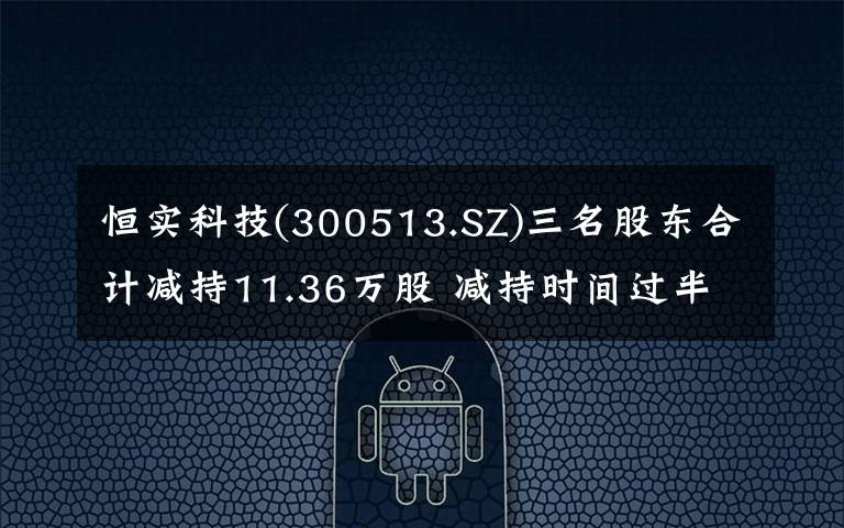 恒实科技(300513.SZ)三名股东合计减持11.36万股 减持时间过半