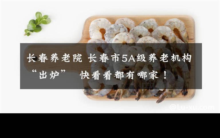 长春养老院 长春市5A级养老机构“出炉”  快看看都有哪家!