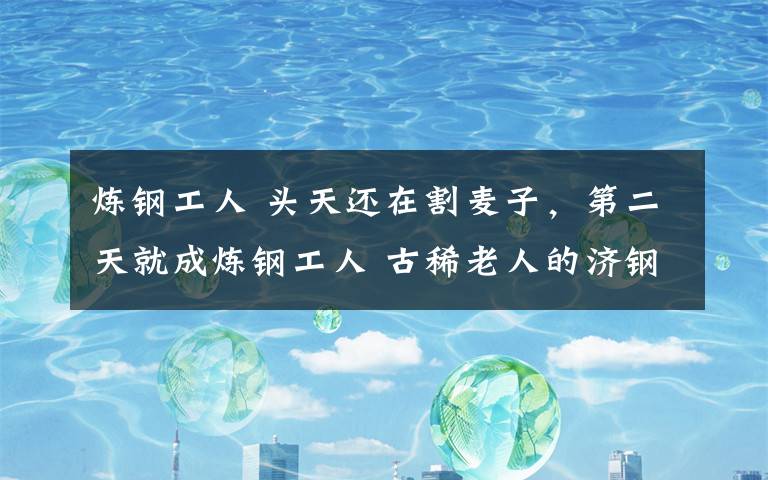 炼钢工人 头天还在割麦子,第二天就成炼钢工人 古稀老人的济钢旧忆