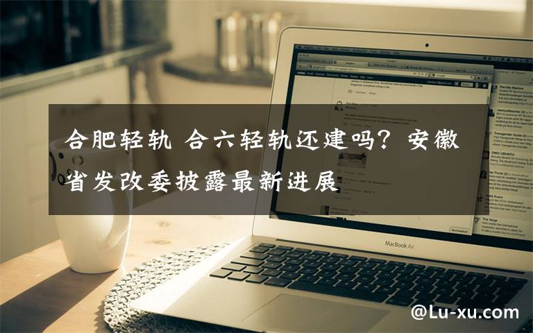 合肥轻轨 合六轻轨还建吗?安徽省发改委披露最新进展