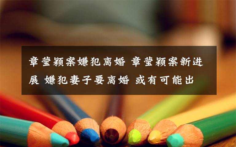 章莹颖案嫌犯离婚 章莹颖案新进展 嫌犯妻子要离婚 或有可能出庭作证