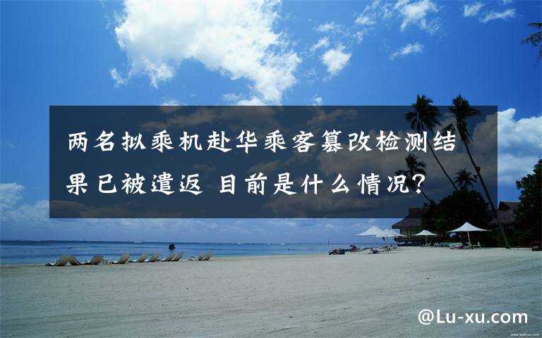 两名拟乘机赴华乘客篡改检测结果已被遣返 目前是什么情况?