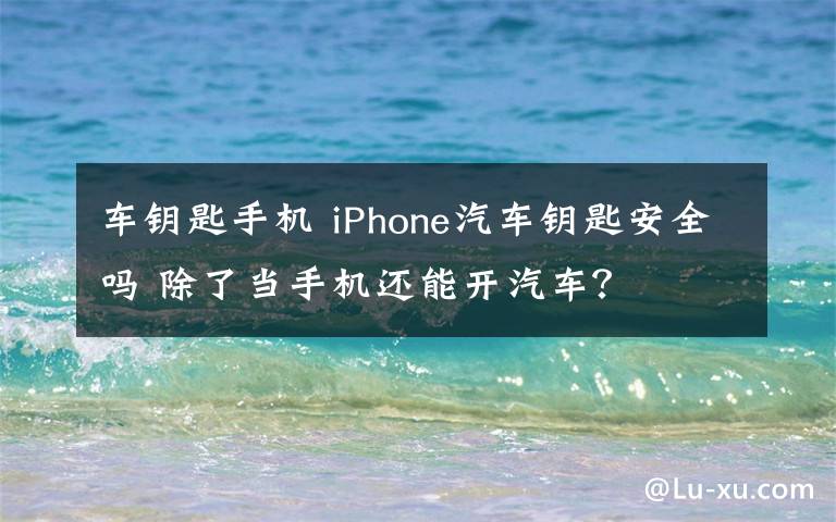 车钥匙手机 iPhone汽车钥匙安全吗 除了当手机还能开汽车?