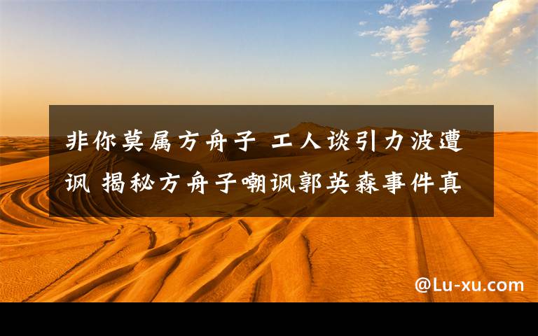 非你莫属方舟子 工人谈引力波遭讽 揭秘方舟子嘲讽郭英森事件真相