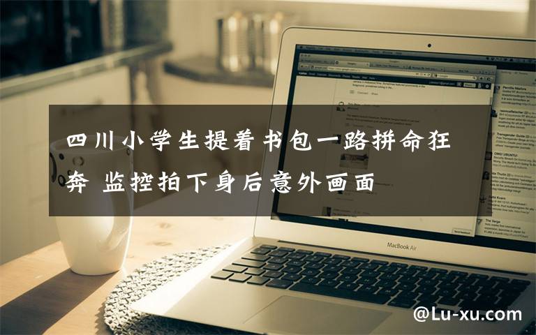 四川小学生提着书包一路拼命狂奔 监控拍下身后意外画面