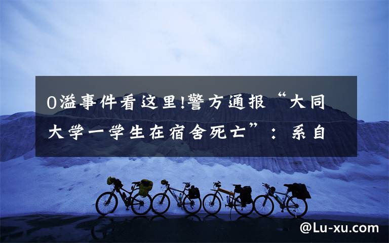 0溢事件看这里!警方通报“大同大学一学生在宿舍死亡”:系自缢死亡,不存在校园欺凌