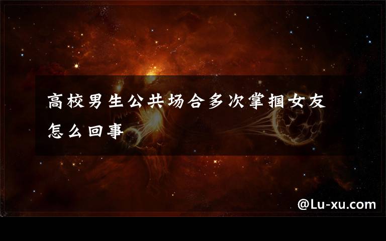 高校男生公共场合多次掌掴女友怎么回事