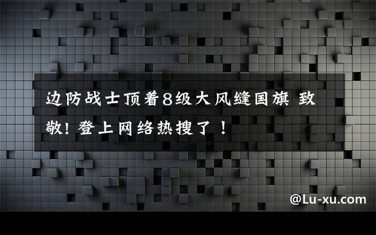 边防战士顶着8级大风缝国旗 致敬! 登上网络热搜了!