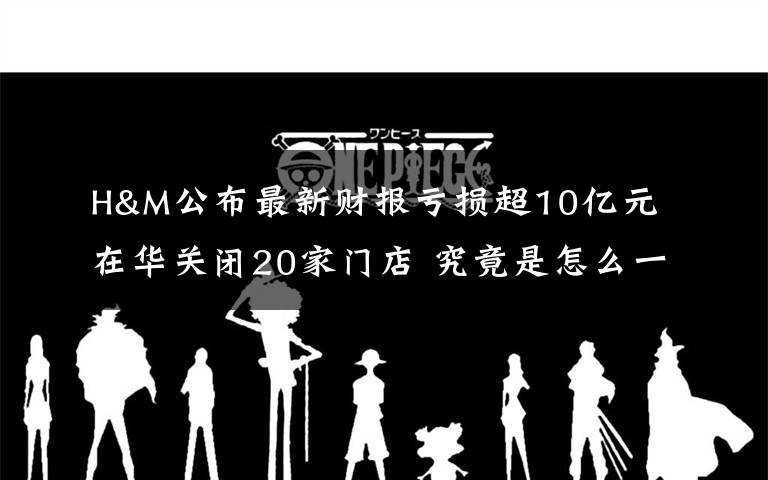 H&M公布最新财报亏损超10亿元 在华关闭20家门店 究竟是怎么一回事?
