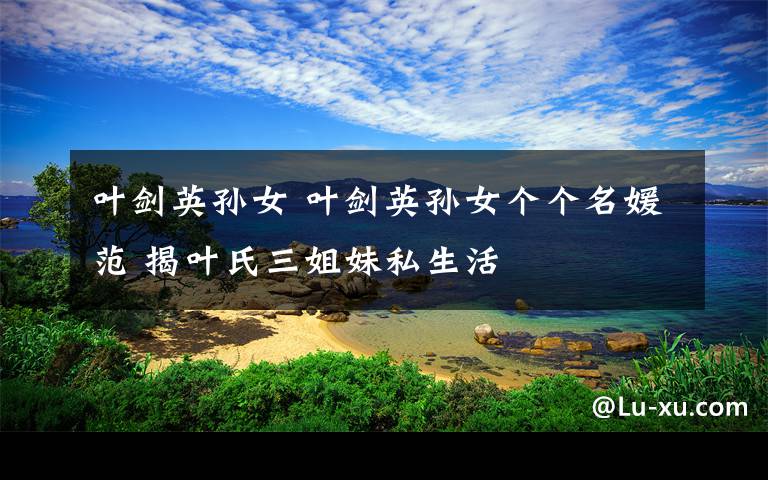 叶剑英孙女 叶剑英孙女个个名媛范 揭叶氏三姐妹私生活