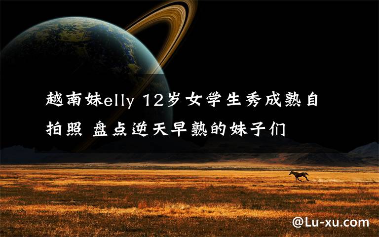 越南妹elly 12岁女学生秀成熟自拍照 盘点逆天早熟的妹子们