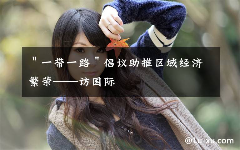 "一带一路"倡议助推区域经济繁荣——访国际