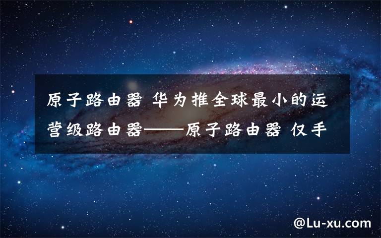 原子路由器 华为推全球最小的运营级路由器——原子路由器 仅手机大小