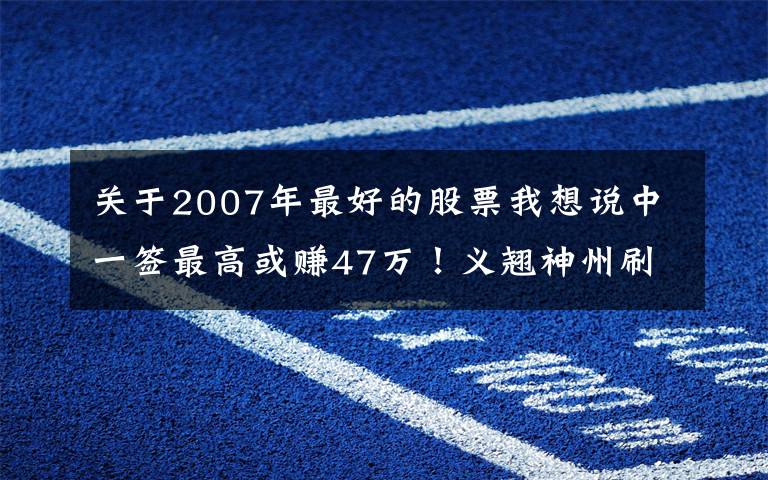 关于2007年最好的股票我想说中一签最高或赚47万!义翘神州刷新A股最高发行价,“抗疫”概念股来势汹汹