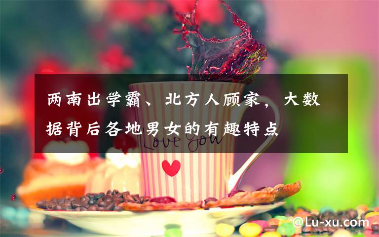 两南出学霸、北方人顾家,大数据背后各地男女的有趣特点