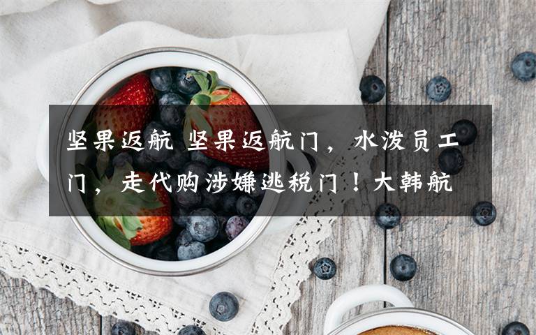 坚果返航 坚果返航门,水泼员工门,走代购涉嫌逃税门!大韩航空这两姐妹真是“有钱烧的”啊!