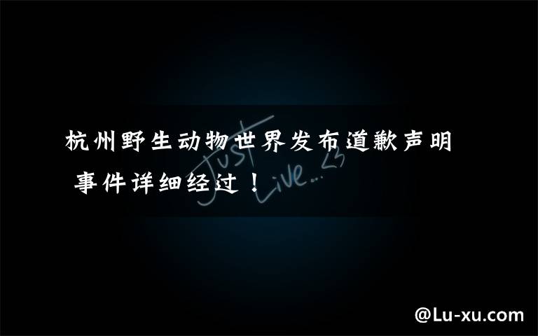 杭州野生动物世界发布道歉声明 事件详细经过!
