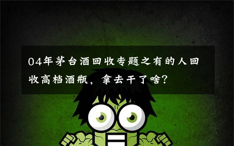 04年茅台酒回收专题之有的人回收高档酒瓶,拿去干了啥?