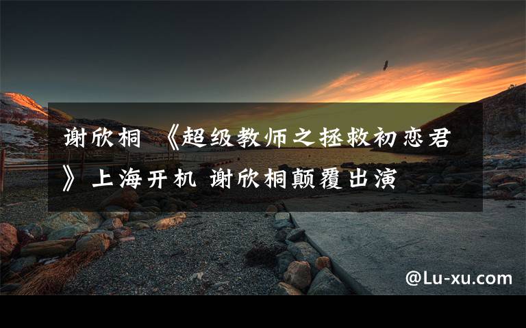 谢欣桐 《超级教师之拯救初恋君》上海开机 谢欣桐颠覆出演