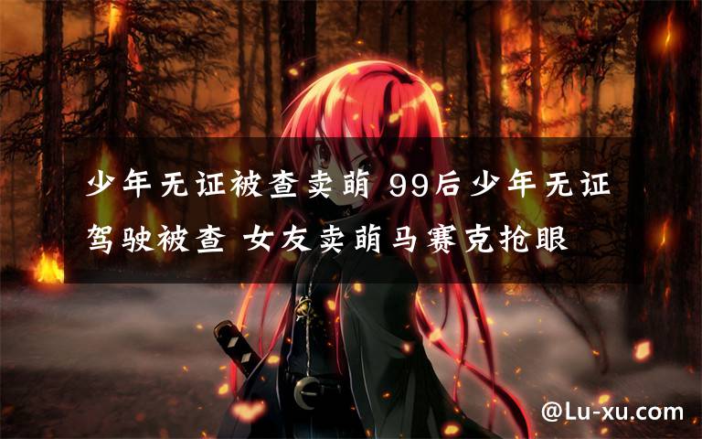 少年无证被查卖萌 99后少年无证驾驶被查 女友卖萌马赛克抢眼