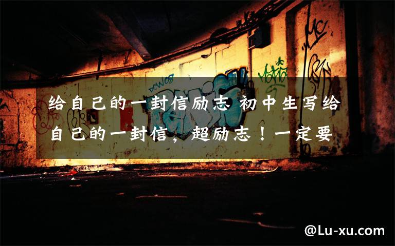 给自己的一封信励志 初中生写给自己的一封信,超励志!一定要转给孩子看看