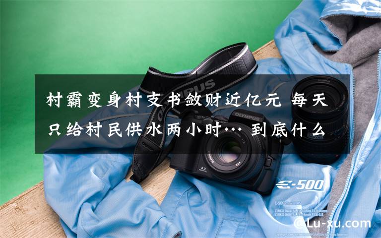 村霸变身村支书敛财近亿元 每天只给村民供水两小时… 到底什么情况呢?