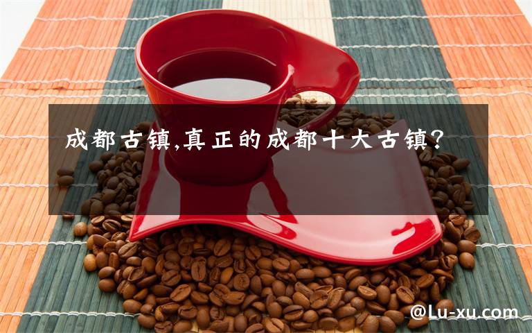 成都古镇,真正的成都十大古镇?