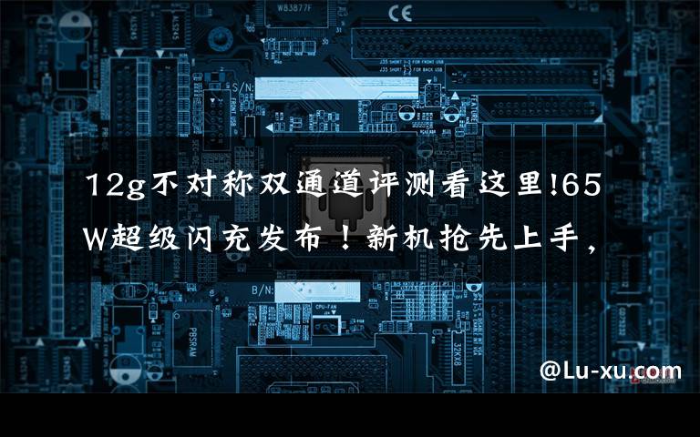 12g不对称双通道评测看这里!65W超级闪充发布!新机抢先上手,这次的配置真的有点恐怖