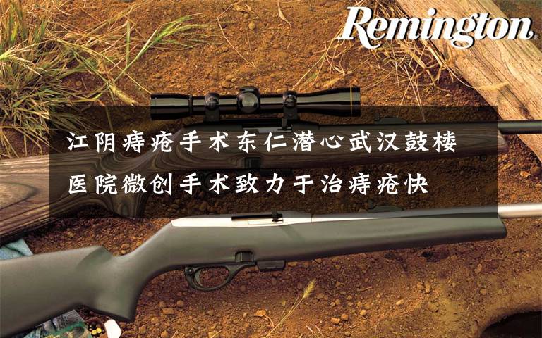 江阴痔疮手术东仁潜心武汉鼓楼医院微创手术致力于治痔疮快