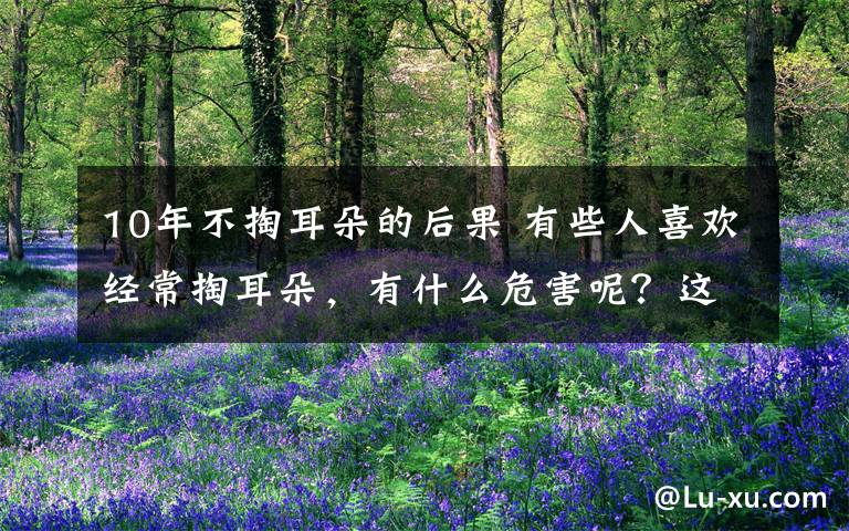10年不掏耳朵的后果 有些人喜欢经常掏耳朵,有什么危害呢?这些要小心......