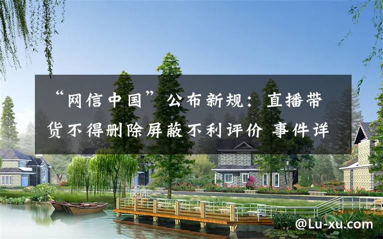 “网信中国”公布新规:直播带货不得删除屏蔽不利评价 事件详情始末介绍!