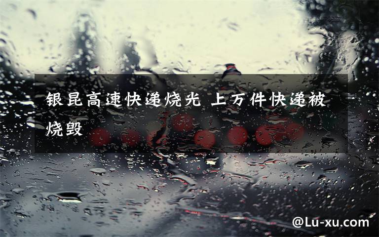 银昆高速快递烧光 上万件快递被烧毁