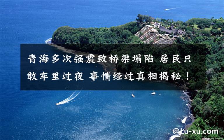 青海多次强震致桥梁塌陷 居民只敢车里过夜 事情经过真相揭秘！
