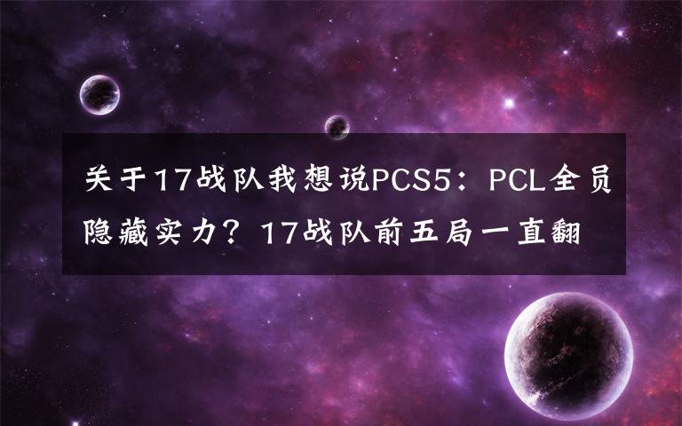 关于17战队我想说PCS5：PCL全员隐藏实力？17战队前五局一直翻车，第六局秒变战神