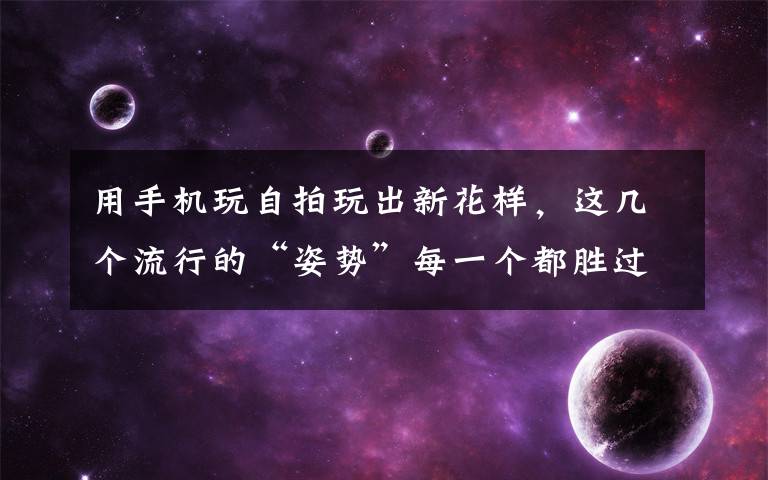 用手机玩自拍玩出新花样,这几个流行的“姿势”每一个都胜过千万只“剪刀手”,拍出照片都美美哒