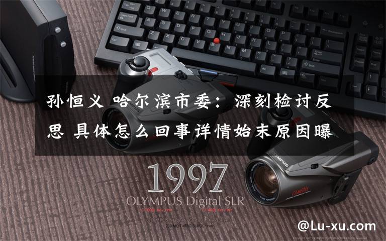 孙恒义 哈尔滨市委:深刻检讨反思 具体怎么回事详情始末原因曝光