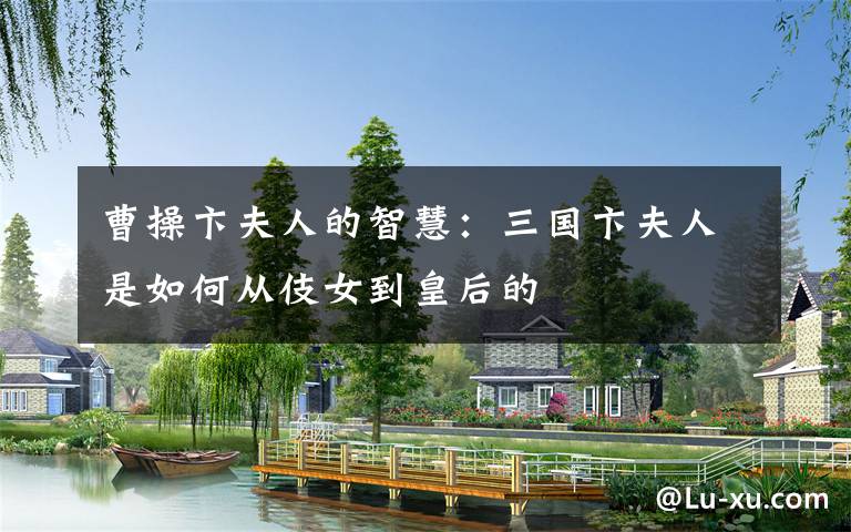 曹操卞夫人的智慧:三国卞夫人是如何从伎女到皇后的