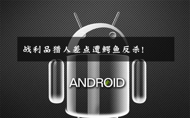 战利品猎人差点遭鳄鱼反杀!