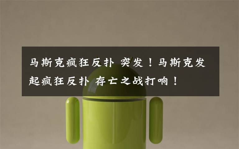 马斯克疯狂反扑 突发！马斯克发起疯狂反扑 存亡之战打响！