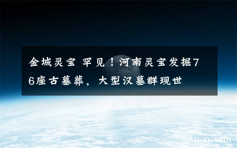 金城灵宝 罕见！河南灵宝发掘76座古墓葬，大型汉墓群现世