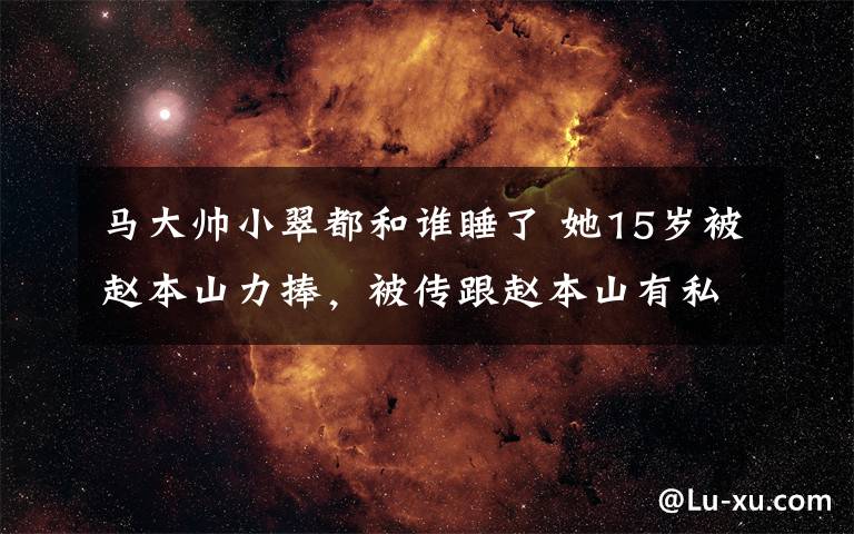 马大帅小翠都和谁睡了 她15岁被赵本山力捧,被传跟赵本山有私生子,离开后苦苦挣扎