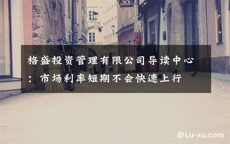 格盛投资管理有限公司导读中心:市场利率短期不会快速上行