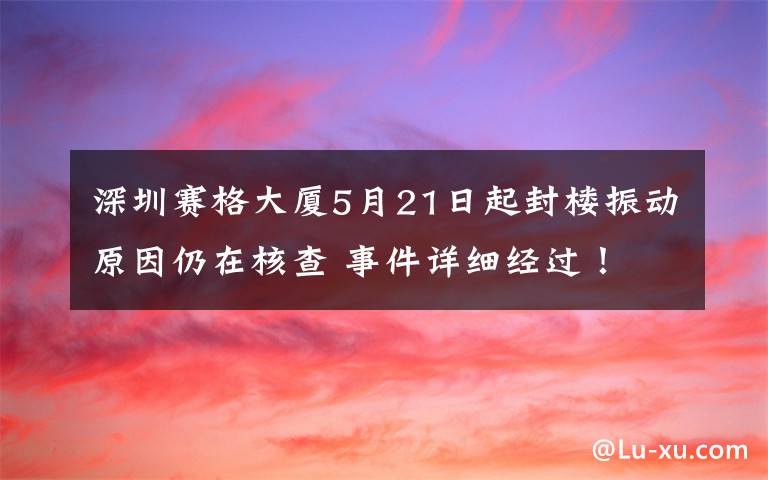 深圳赛格大厦5月21日起封楼振动原因仍在核查 事件详细经过!