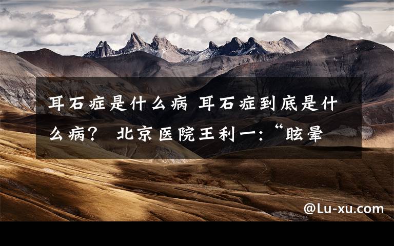 耳石症是什么病 耳石症到底是什么病? 北京医院王利一:“眩晕”的克星