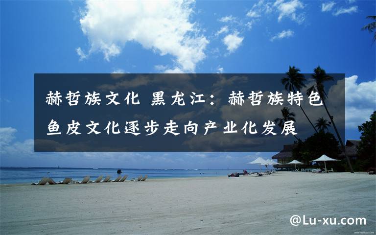 赫哲族文化 黑龙江:赫哲族特色鱼皮文化逐步走向产业化发展