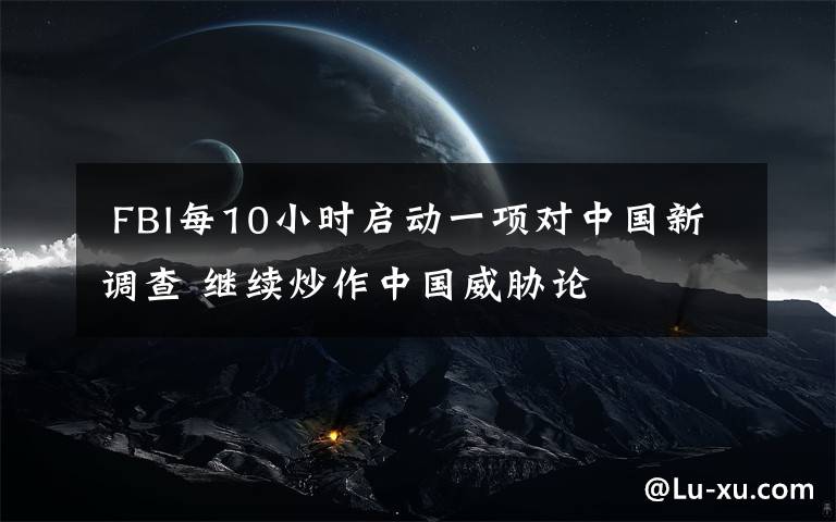 FBI每10小时启动一项对中国新调查 继续炒作中国威胁论