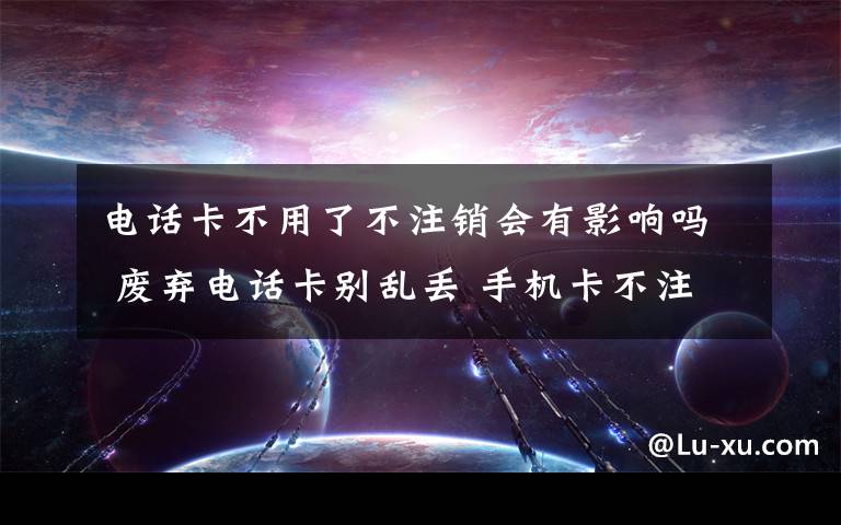 电话卡不用了不注销会有影响吗 废弃电话卡别乱丢 手机卡不注销会影响个人征信