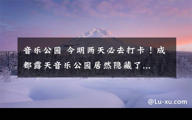 音乐公园 今明两天必去打卡！成都露天音乐公园居然隐藏了...