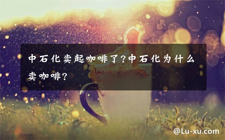 中石化卖起咖啡了?中石化为什么卖咖啡?